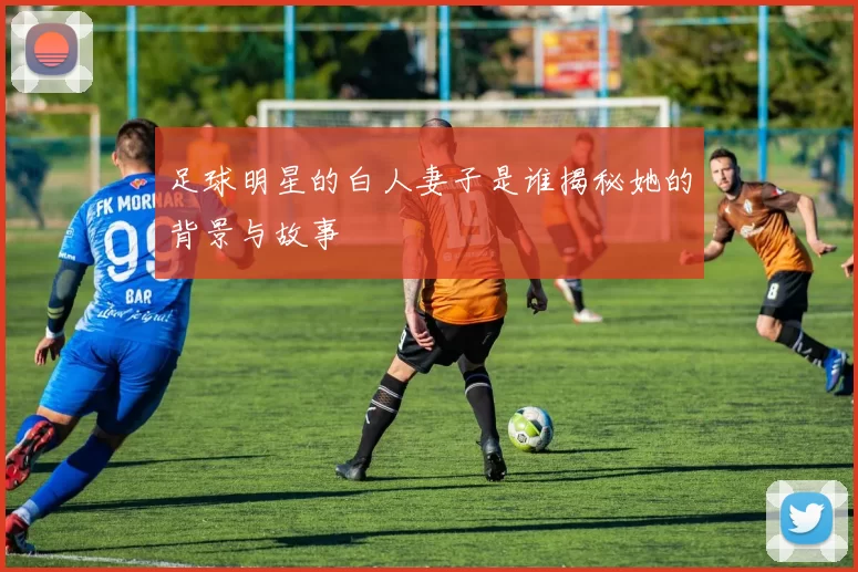 足球明星的白人妻子是谁揭秘她的背景与故事