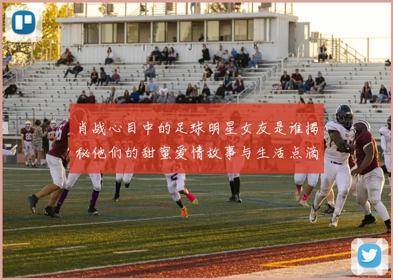 肖战心目中的足球明星女友是谁揭秘他们的甜蜜爱情故事与生活点滴