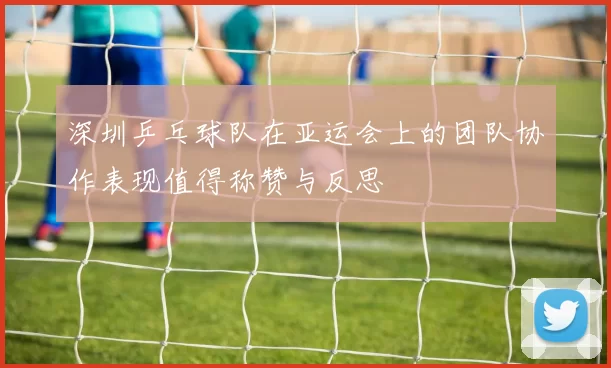深圳乒乓球队在亚运会上的团队协作表现值得称赞与反思