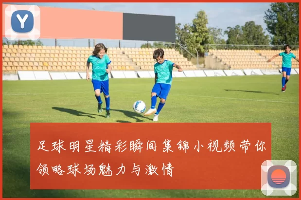 足球明星精彩瞬间集锦小视频带你领略球场魅力与激情