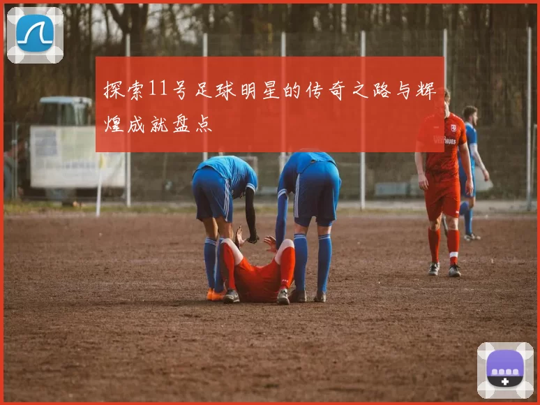 探索11号足球明星的传奇之路与辉煌成就盘点