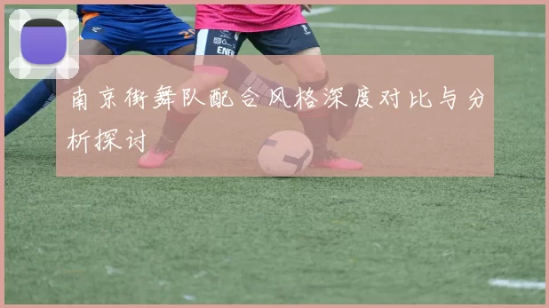 南京街舞队配合风格深度对比与分析探讨