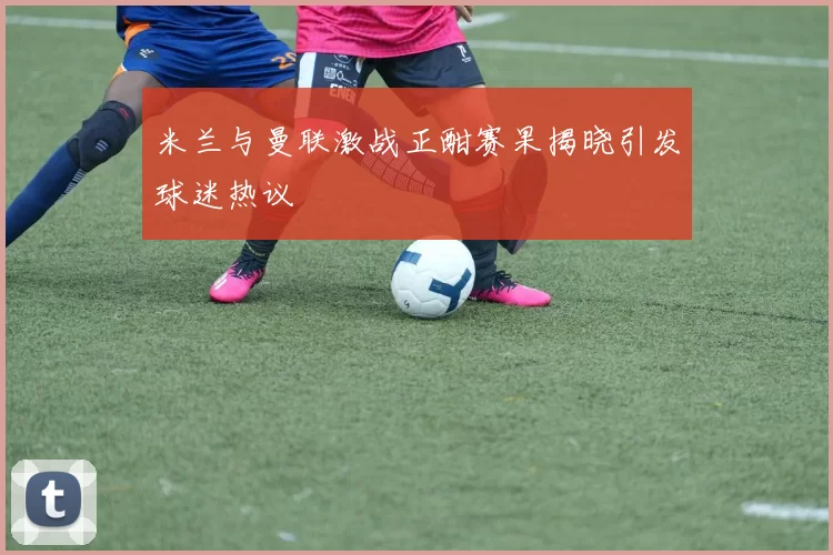 米兰与曼联激战正酣赛果揭晓引发球迷热议