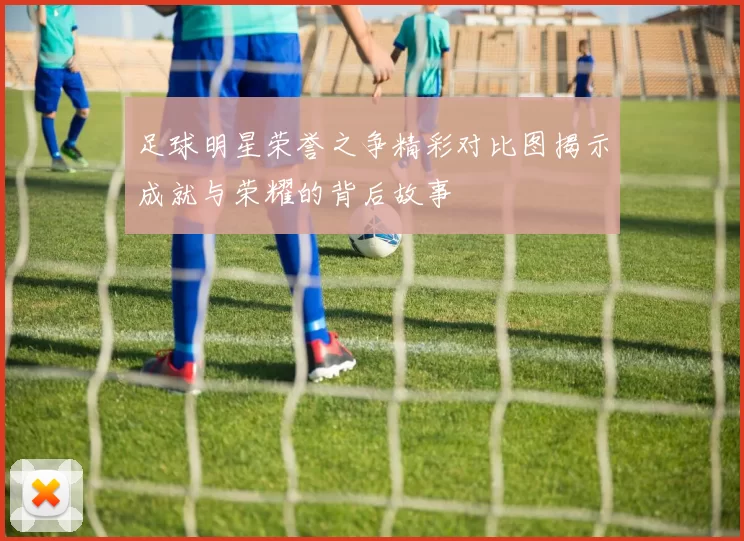 足球明星荣誉之争精彩对比图揭示成就与荣耀的背后故事