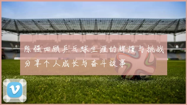 陈强回顾乒乓球生涯的辉煌与挑战分享个人成长与奋斗故事