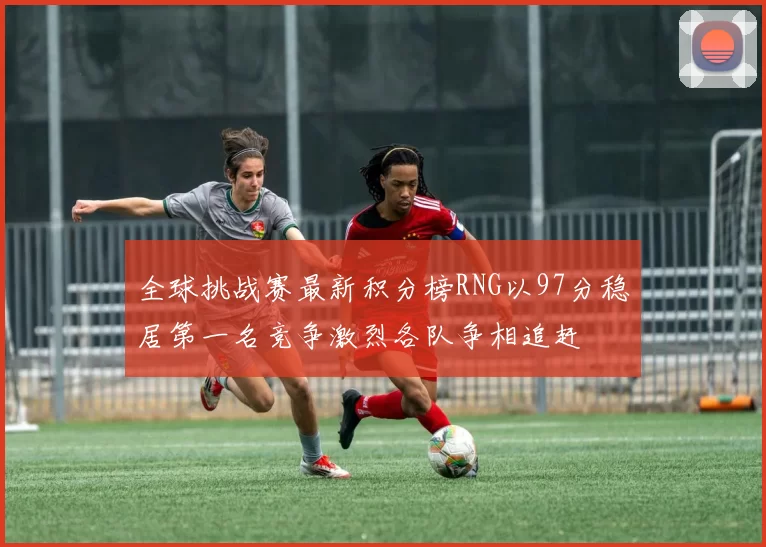 全球挑战赛最新积分榜RNG以97分稳居第一名竞争激烈各队争相追赶