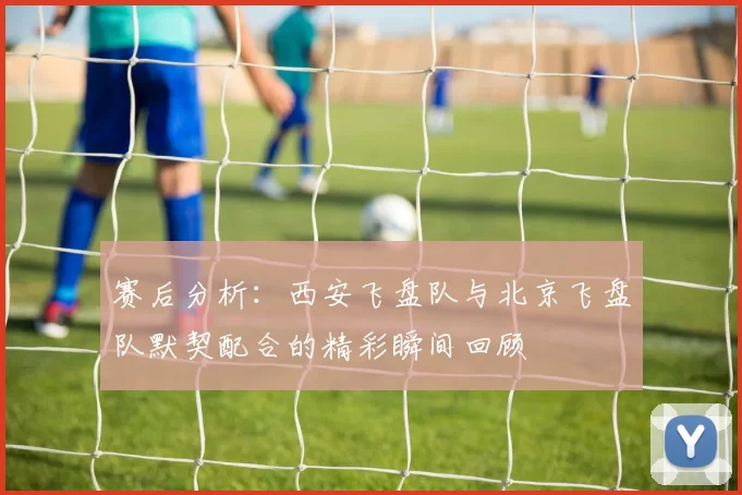 赛后分析：西安飞盘队与北京飞盘队默契配合的精彩瞬间回顾