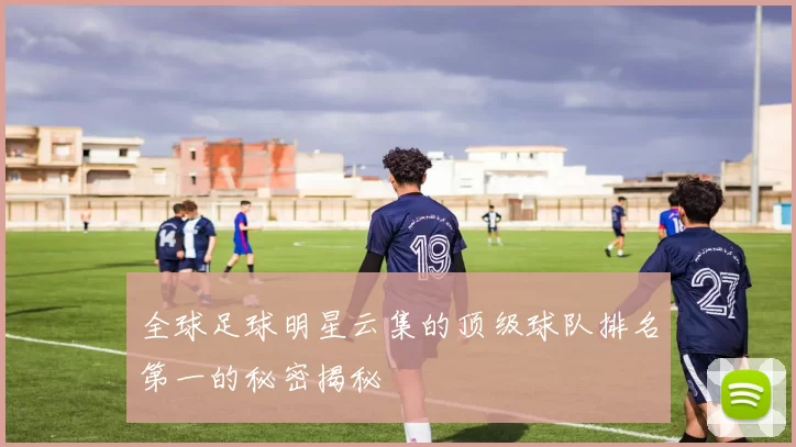全球足球明星云集的顶级球队排名第一的秘密揭秘