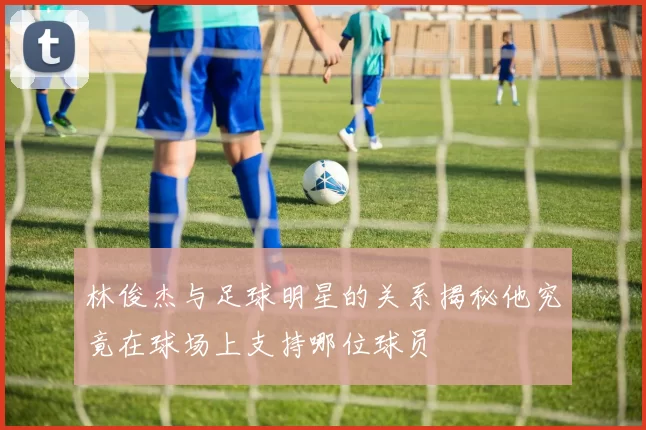 林俊杰与足球明星的关系揭秘他究竟在球场上支持哪位球员