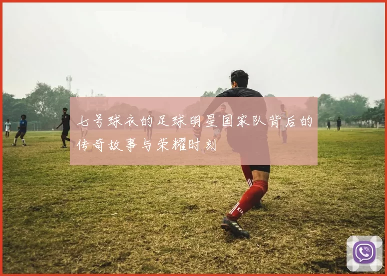 七号球衣的足球明星国家队背后的传奇故事与荣耀时刻