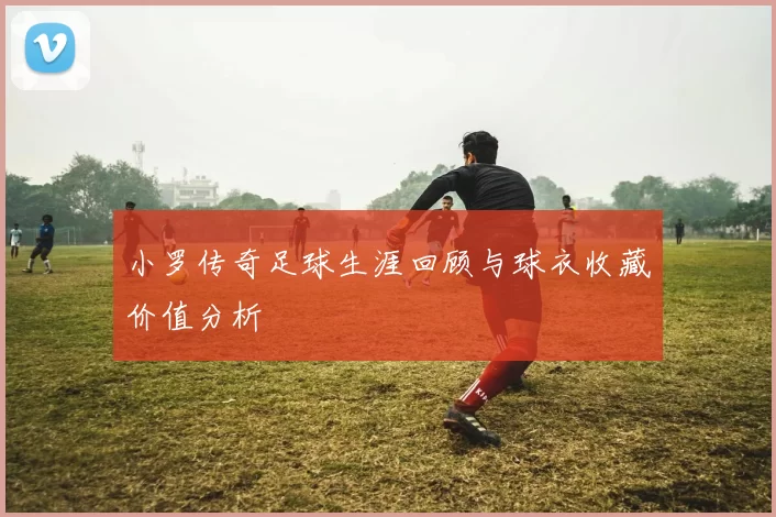 小罗传奇足球生涯回顾与球衣收藏价值分析