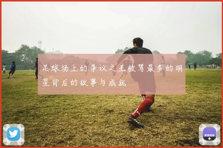 足球场上的争议之王被骂最多的明星背后的故事与成就