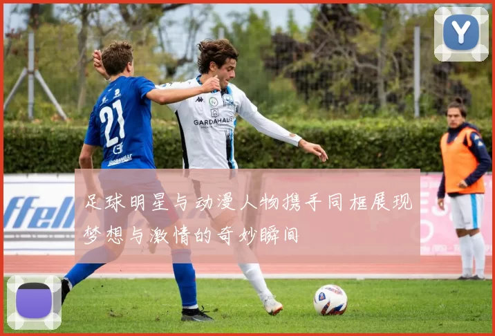 足球明星与动漫人物携手同框展现梦想与激情的奇妙瞬间
