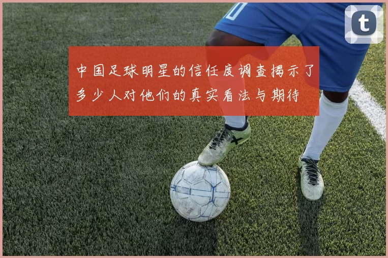 中国足球明星的信任度调查揭示了多少人对他们的真实看法与期待