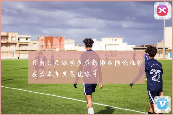日内瓦足球明星最新排名揭晓谁将成为本年度最佳球员