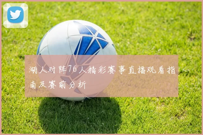 湖人对阵76人精彩赛事直播观看指南及赛前分析