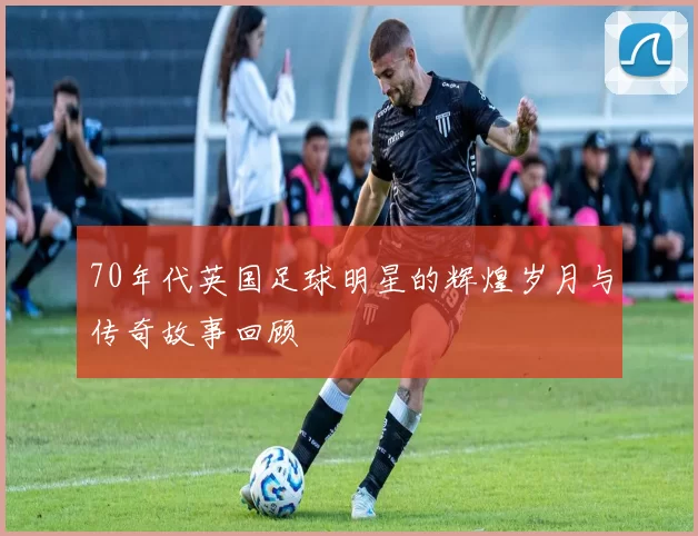 70年代英国足球明星的辉煌岁月与传奇故事回顾