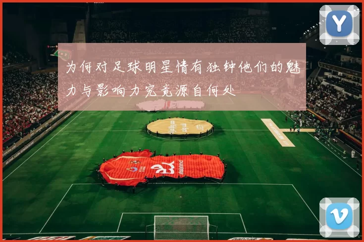 为何对足球明星情有独钟他们的魅力与影响力究竟源自何处