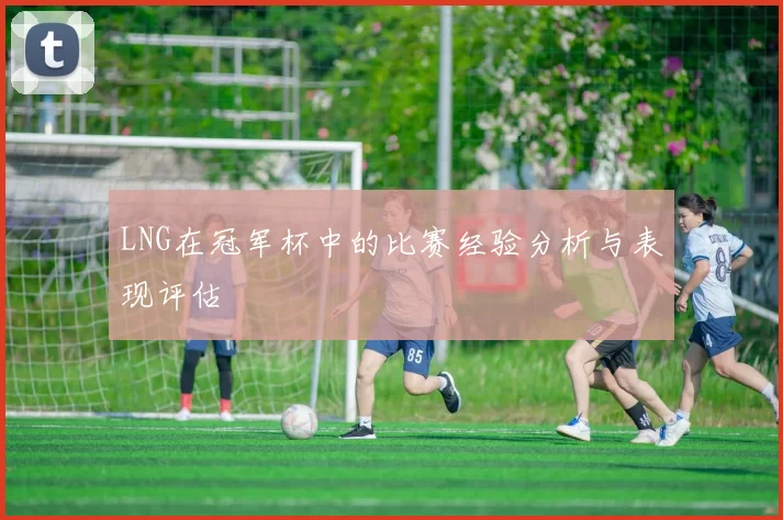 LNG在冠军杯中的比赛经验分析与表现评估