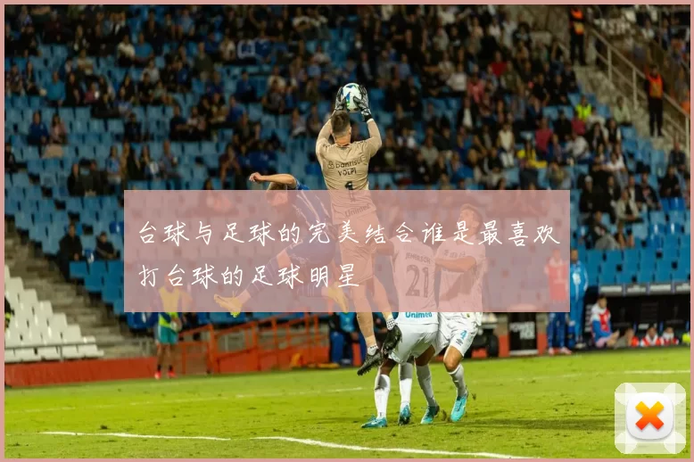 台球与足球的完美结合谁是最喜欢打台球的足球明星