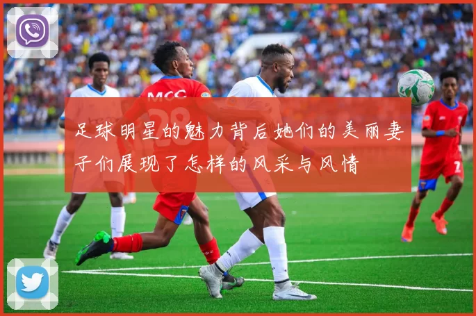 足球明星的魅力背后她们的美丽妻子们展现了怎样的风采与风情
