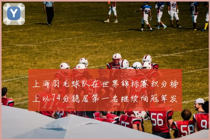 上海羽毛球队在世界锦标赛积分榜上以74分稳居第一名继续向冠军发起冲击