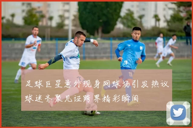 足球巨星意外现身网球场引发热议球迷齐聚见证跨界精彩瞬间