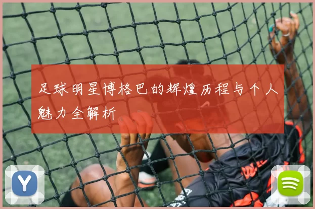 足球明星博格巴的辉煌历程与个人魅力全解析