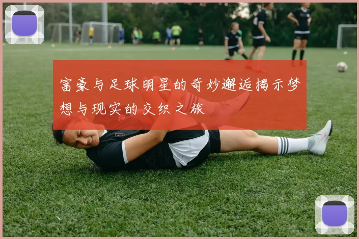 富豪与足球明星的奇妙邂逅揭示梦想与现实的交织之旅