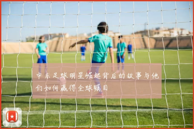 中东足球明星崛起背后的故事与他们如何赢得全球瞩目