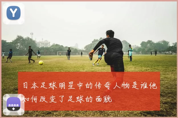 日本足球明星中的传奇人物是谁他如何改变了足球的面貌