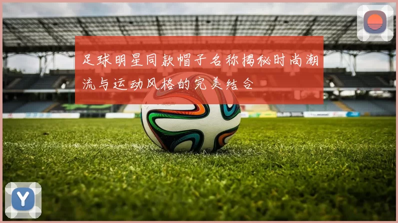 足球明星同款帽子名称揭秘时尚潮流与运动风格的完美结合