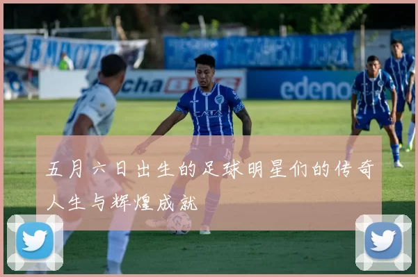 五月六日出生的足球明星们的传奇人生与辉煌成就