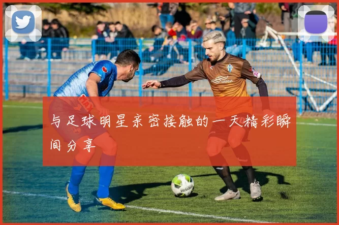 与足球明星亲密接触的一天精彩瞬间分享