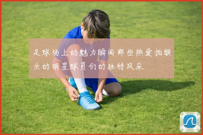足球场上的魅力瞬间那些热爱拍额头的明星球员们的独特风采