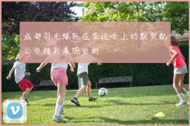 成都羽毛球队在亚运会上的默契配合与精彩表现分析