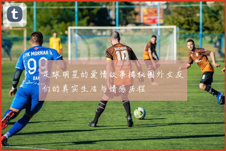 足球明星的爱情故事揭秘圈外女友们的真实生活与情感历程