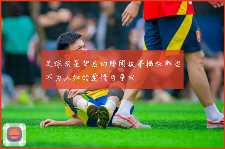 足球明星背后的绯闻故事揭秘那些不为人知的爱情与争议