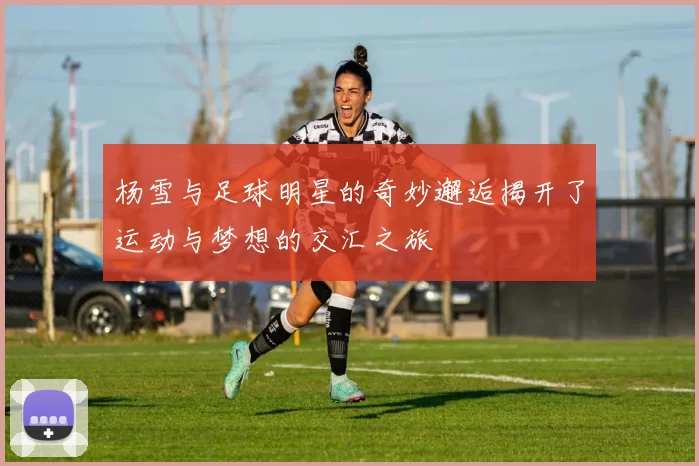 杨雪与足球明星的奇妙邂逅揭开了运动与梦想的交汇之旅