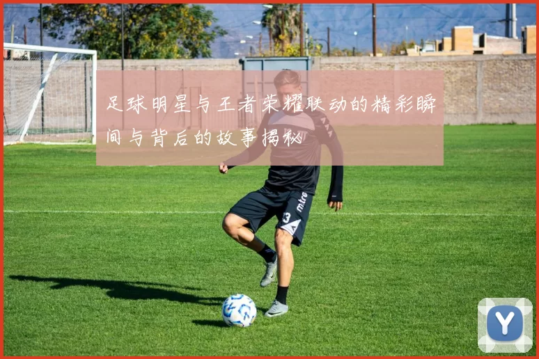 足球明星与王者荣耀联动的精彩瞬间与背后的故事揭秘