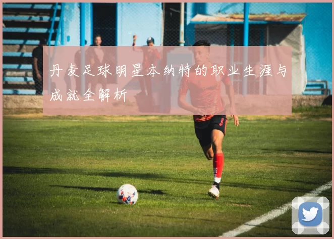 丹麦足球明星本纳特的职业生涯与成就全解析