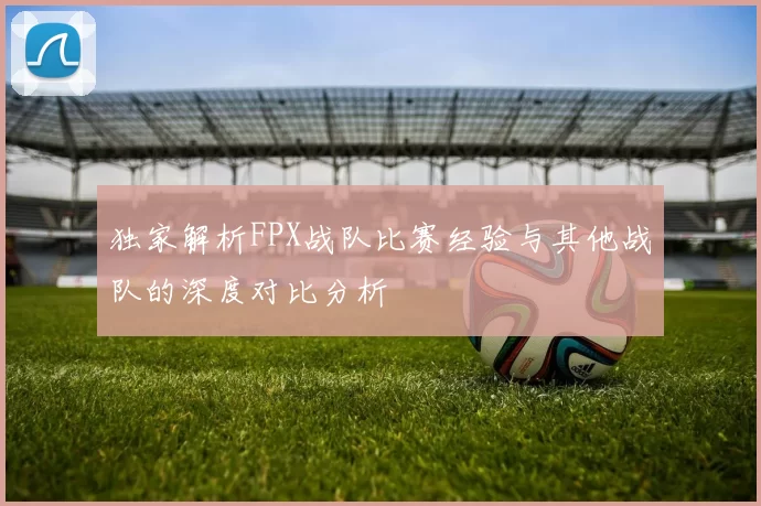 独家解析FPX战队比赛经验与其他战队的深度对比分析