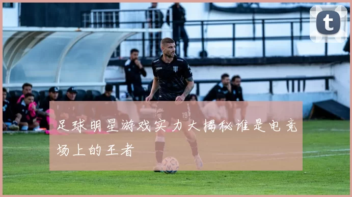 足球明星游戏实力大揭秘谁是电竞场上的王者