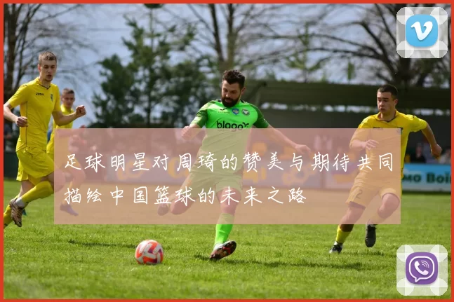 足球明星对周琦的赞美与期待共同描绘中国篮球的未来之路