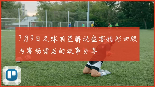 7月9日足球明星解说盛宴精彩回顾与赛场背后的故事分享