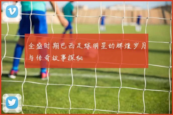 全盛时期巴西足球明星的辉煌岁月与传奇故事探秘