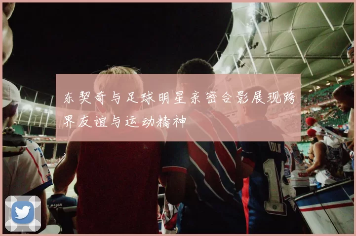 东契奇与足球明星亲密合影展现跨界友谊与运动精神