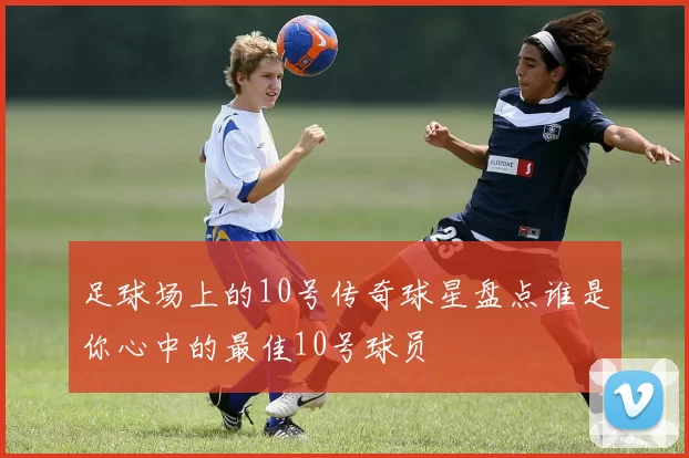 足球场上的10号传奇球星盘点谁是你心中的最佳10号球员