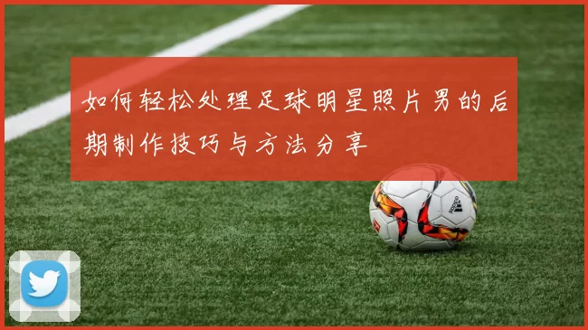 如何轻松处理足球明星照片男的后期制作技巧与方法分享