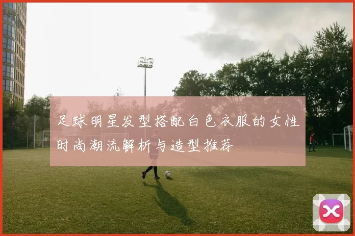 足球明星发型搭配白色衣服的女性时尚潮流解析与造型推荐
